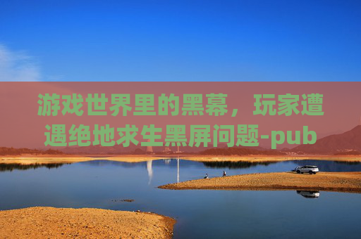 游戏世界里的黑幕,玩家遭遇绝地求生黑屏问题-pubg一进去就黑屏 游戏世界里的黑幕,玩家遭遇绝地求生黑屏问题-pubg一进去就黑屏