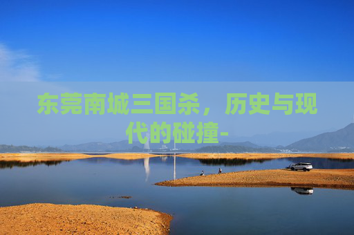 东莞南城三国杀,历史与现代的碰撞- 东莞南城三国杀,历史与现代的碰撞-