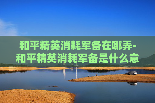 和平精英消耗军备在哪弄-和平精英消耗军备是什么意思 和平精英消耗军备在哪弄-和平精英消耗军备是什么意思