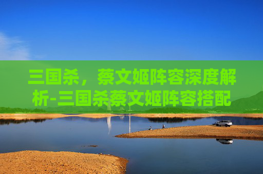 三国杀,蔡文姬阵容深度解析-三国杀蔡文姬阵容搭配 三国杀,蔡文姬阵容深度解析-三国杀蔡文姬阵容搭配