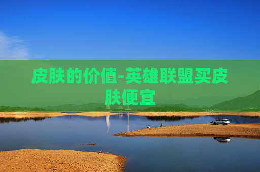 皮肤的价值-英雄联盟买皮肤便宜 皮肤的价值-英雄联盟买皮肤便宜