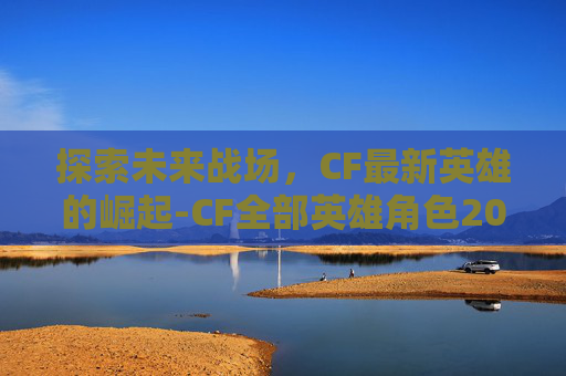 探索未来战场,CF最新英雄的崛起-CF全部英雄角色2026 探索未来战场,CF最新英雄的崛起-CF全部英雄角色2026