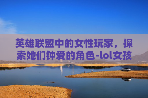 英雄联盟中的女性玩家,探索她们钟爱的角色-lol女孩玩什么角色好 英雄联盟中的女性玩家,探索她们钟爱的角色-lol女孩玩什么角色好
