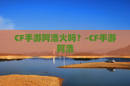 CF手游阿浩火吗？-CF手游阿浩