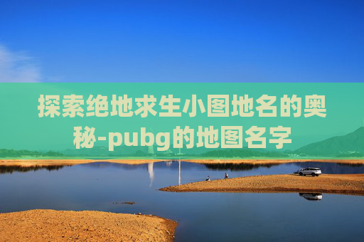 探索绝地求生小图地名的奥秘-pubg的地图名字 探索绝地求生小图地名的奥秘-pubg的地图名字