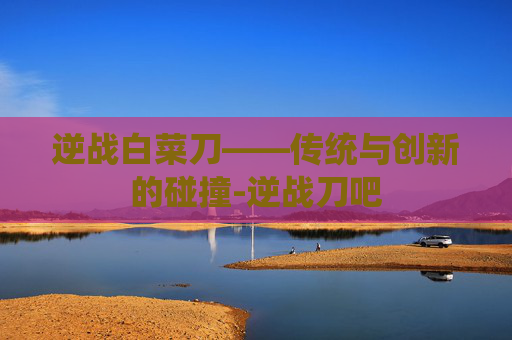 逆战白菜刀——传统与创新的碰撞-逆战刀吧 逆战白菜刀——传统与创新的碰撞-逆战刀吧