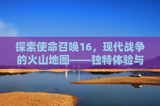 探索使命召唤16,现代战争的火山地图——独特体验与挑战-ca722航班回国经过 探索使命召唤16,现代战争的火山地图——独特体验与挑战-ca722航班回国经过