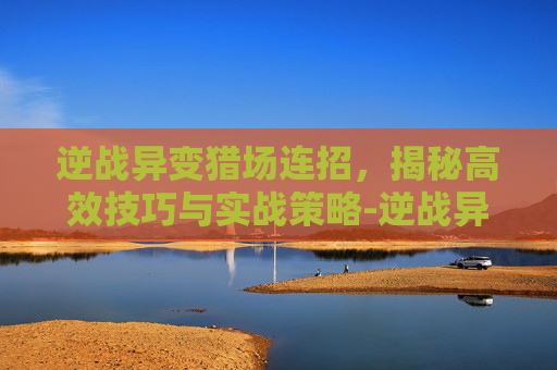 逆战异变猎场连招,揭秘高效技巧与实战策略-逆战异变猎场连招技巧 逆战异变猎场连招,揭秘高效技巧与实战策略-逆战异变猎场连招技巧
