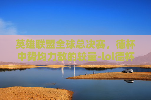 英雄联盟全球总决赛,德杯中势均力敌的较量-lol德杯比赛 英雄联盟全球总决赛,德杯中势均力敌的较量-lol德杯比赛