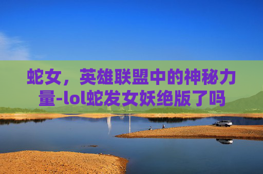 蛇女,英雄联盟中的神秘力量-lol蛇发女妖绝版了吗 蛇女,英雄联盟中的神秘力量-lol蛇发女妖绝版了吗