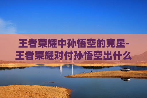 王者荣耀中孙悟空的克星-王者荣耀对付孙悟空出什么装备 王者荣耀中孙悟空的克星-王者荣耀对付孙悟空出什么装备