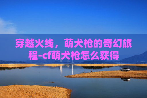 穿越火线,萌犬枪的奇幻旅程-cf萌犬枪怎么获得 穿越火线,萌犬枪的奇幻旅程-cf萌犬枪怎么获得