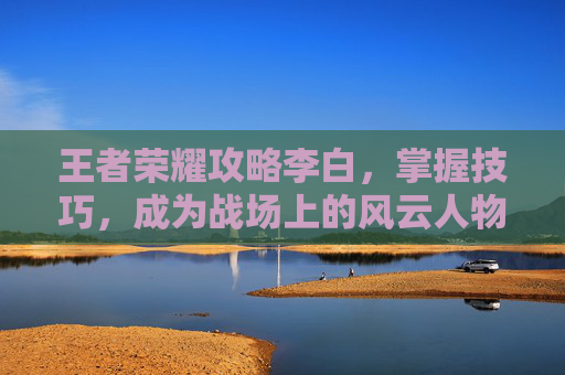 王者荣耀攻略李白,掌握技巧,成为战场上的风云人物-王者荣耀攻略李白怎么玩 王者荣耀攻略李白,掌握技巧,成为战场上的风云人物-王者荣耀攻略李白怎么玩