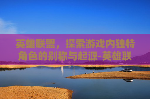 英雄联盟,探索游戏内独特角色的别称与起源-英雄联盟先锋 英雄联盟,探索游戏内独特角色的别称与起源-英雄联盟先锋