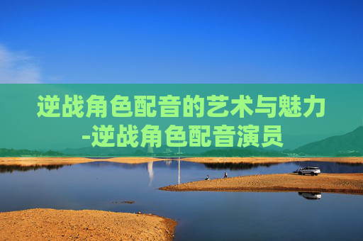 逆战角色配音的艺术与魅力-逆战角色配音演员 逆战角色配音的艺术与魅力-逆战角色配音演员
