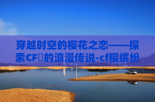 穿越时空的樱花之恋——探索CF櫻的浪漫传说-cf樱缤纷夏日 穿越时空的樱花之恋——探索CF櫻的浪漫传说-cf樱缤纷夏日