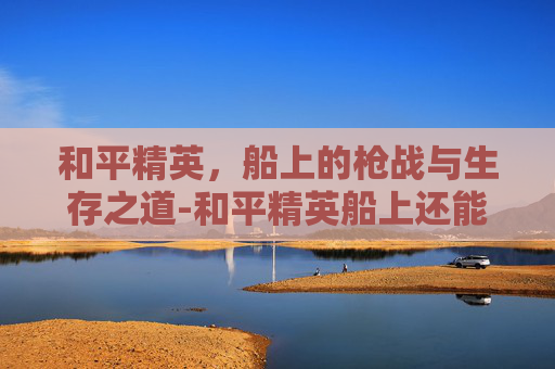 和平精英,船上的枪战与生存之道-和平精英船上还能打枪吗知乎 和平精英,船上的枪战与生存之道-和平精英船上还能打枪吗知乎
