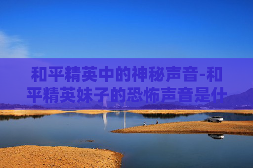 和平精英中的神秘声音-和平精英妹子的恐怖声音是什么 和平精英中的神秘声音-和平精英妹子的恐怖声音是什么