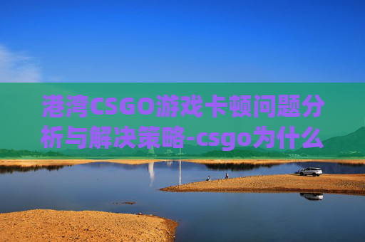 港湾CSGO游戏卡顿问题分析与解决策略-csgo为什么是香港服务器延迟 港湾CSGO游戏卡顿问题分析与解决策略-csgo为什么是香港服务器延迟