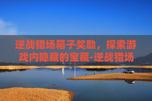 逆战猎场箱子奖励,探索游戏内隐藏的宝藏-逆战猎场箱子奖励列表 逆战猎场箱子奖励,探索游戏内隐藏的宝藏-逆战猎场箱子奖励列表