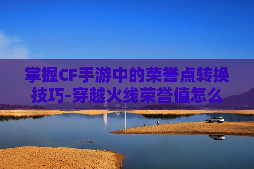 掌握CF手游中的荣誉点转换技巧-穿越火线荣誉值怎么兑换 掌握CF手游中的荣誉点转换技巧-穿越火线荣誉值怎么兑换