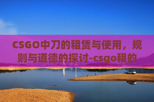 CSGO中刀的租赁与使用,规则与道德的探讨-csgo租的刀不能扔吗为什么 CSGO中刀的租赁与使用,规则与道德的探讨-csgo租的刀不能扔吗为什么
