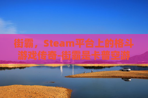 街霸,Steam平台上的格斗游戏传奇-街霸是卡普空游戏吗 街霸,Steam平台上的格斗游戏传奇-街霸是卡普空游戏吗