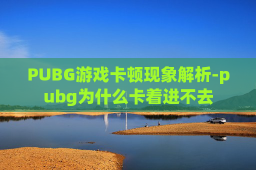PUBG游戏卡顿现象解析-pubg为什么卡着进不去 PUBG游戏卡顿现象解析-pubg为什么卡着进不去