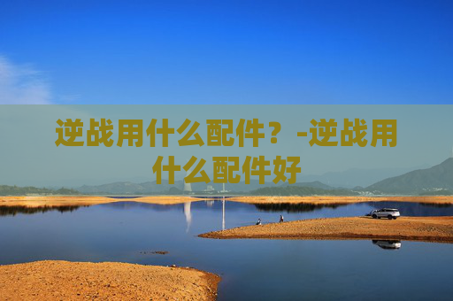 逆战用什么配件?-逆战用什么配件好 逆战用什么配件?-逆战用什么配件好