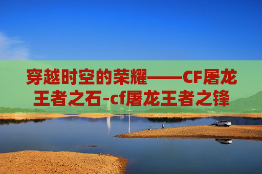 穿越时空的荣耀——CF屠龙王者之石-cf屠龙王者之锋 穿越时空的荣耀——CF屠龙王者之石-cf屠龙王者之锋
