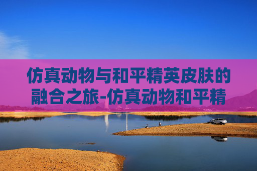 仿真动物与和平精英皮肤的融合之旅-仿真动物和平精英皮肤怎么用