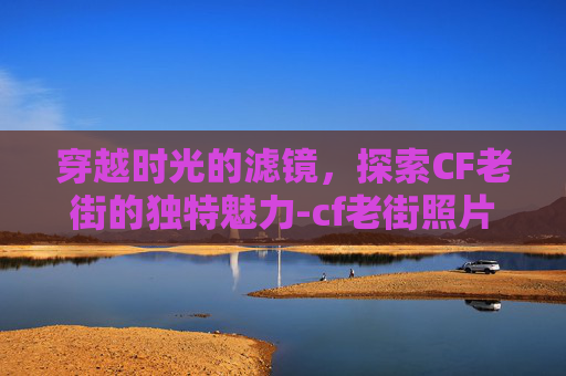 穿越时光的滤镜，探索CF老街的独特魅力-cf老街照片