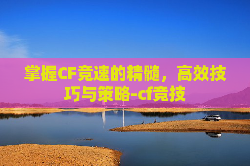 掌握CF竞速的精髓,高效技巧与策略-cf竞技 掌握CF竞速的精髓,高效技巧与策略-cf竞技