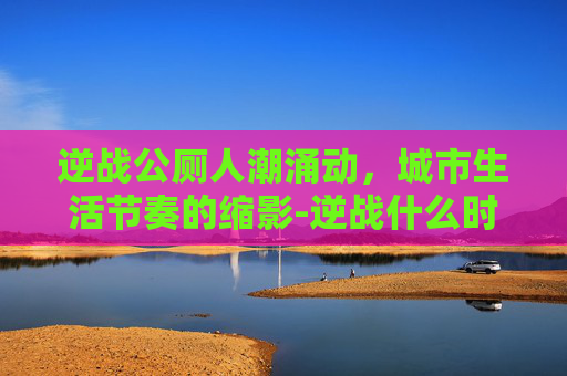 逆战公厕人潮涌动,城市生活节奏的缩影-逆战什么时候出 逆战公厕人潮涌动,城市生活节奏的缩影-逆战什么时候出