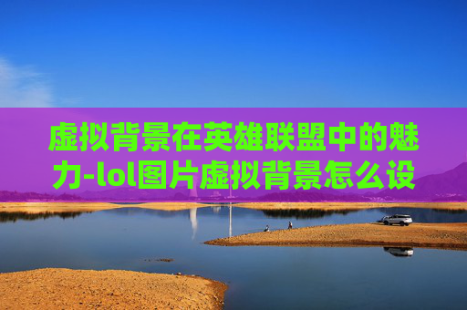 虚拟背景在英雄联盟中的魅力-lol图片虚拟背景怎么设置