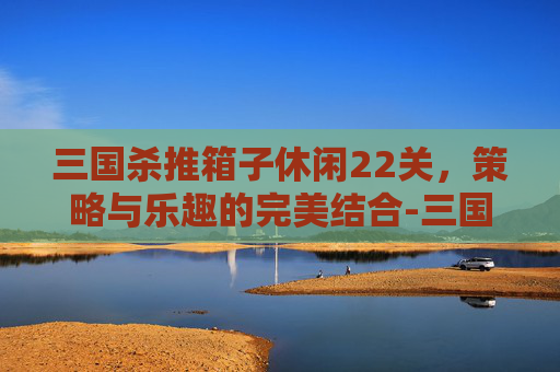 三国杀推箱子休闲22关，策略与乐趣的完美结合-三国杀推演图如何获得