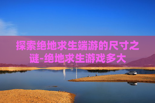 探索绝地求生端游的尺寸之谜-绝地求生游戏多大 探索绝地求生端游的尺寸之谜-绝地求生游戏多大