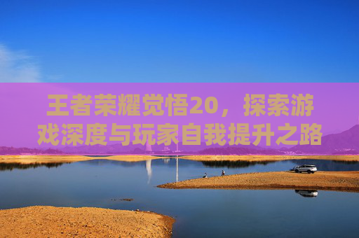 王者荣耀觉悟20,探索游戏深度与玩家自我提升之路-王者荣耀觉悟20级多少钱 王者荣耀觉悟20,探索游戏深度与玩家自我提升之路-王者荣耀觉悟20级多少钱