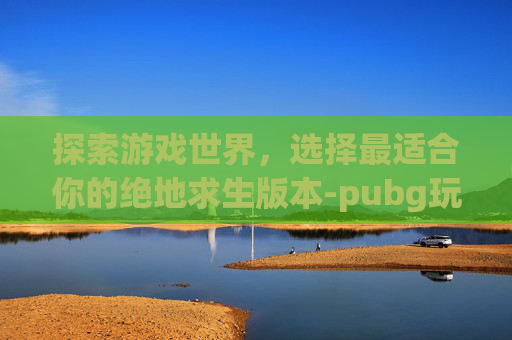 探索游戏世界,选择最适合你的绝地求生版本-pubg玩哪个版本 探索游戏世界,选择最适合你的绝地求生版本-pubg玩哪个版本