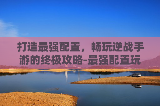 打造最强配置，畅玩逆战手游的终极攻略-最强配置玩逆战的手游有哪些