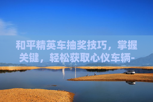 和平精英车抽奖技巧,掌握关键,轻松获取心仪车辆-和平精英车抽奖技巧视频 和平精英车抽奖技巧,掌握关键,轻松获取心仪车辆-和平精英车抽奖技巧视频