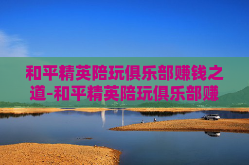和平精英陪玩俱乐部赚钱之道-和平精英陪玩俱乐部赚钱是真的吗