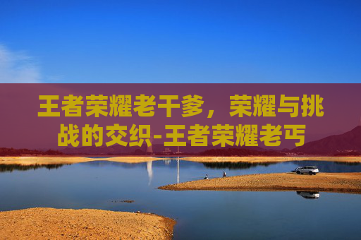 王者荣耀老干爹,荣耀与挑战的交织-王者荣耀老丐 王者荣耀老干爹,荣耀与挑战的交织-王者荣耀老丐