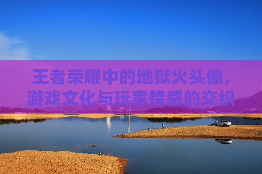 王者荣耀中的地狱火头像,游戏文化与玩家情感的交织-王者荣耀地狱火的头像 王者荣耀中的地狱火头像,游戏文化与玩家情感的交织-王者荣耀地狱火的头像