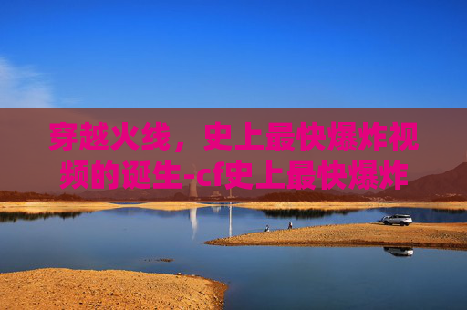 穿越火线,史上最快爆炸视频的诞生-cf史上最快爆炸视频在线观看 穿越火线,史上最快爆炸视频的诞生-cf史上最快爆炸视频在线观看