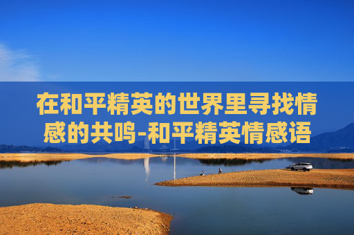 在和平精英的世界里寻找情感的共鸣-和平精英情感语录高清图片 在和平精英的世界里寻找情感的共鸣-和平精英情感语录高清图片