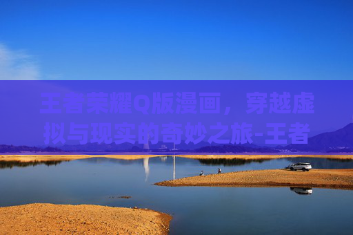 王者荣耀Q版漫画,穿越虚拟与现实的奇妙之旅-王者荣耀q版漫画男 王者荣耀Q版漫画,穿越虚拟与现实的奇妙之旅-王者荣耀q版漫画男