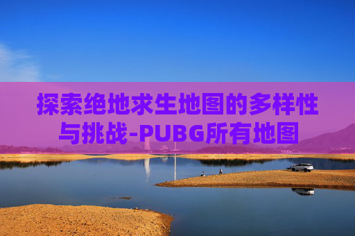 探索绝地求生地图的多样性与挑战-PUBG所有地图 探索绝地求生地图的多样性与挑战-PUBG所有地图