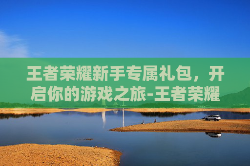 王者荣耀新手专属礼包，开启你的游戏之旅-王者荣耀新手专属礼包怎么领