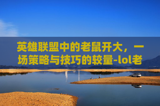 英雄联盟中的老鼠开大,一场策略与技巧的较量-lol老鼠开大台词大全经典 英雄联盟中的老鼠开大,一场策略与技巧的较量-lol老鼠开大台词大全经典